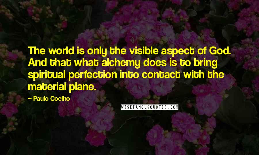 Paulo Coelho Quotes: The world is only the visible aspect of God. And that what alchemy does is to bring spiritual perfection into contact with the material plane.