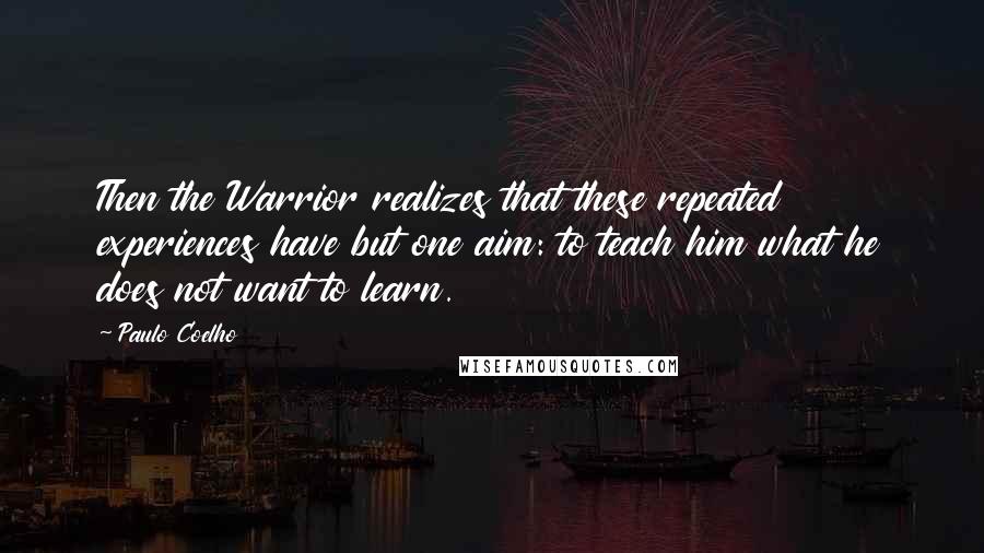 Paulo Coelho Quotes: Then the Warrior realizes that these repeated experiences have but one aim: to teach him what he does not want to learn.