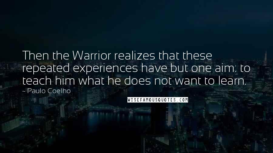 Paulo Coelho Quotes: Then the Warrior realizes that these repeated experiences have but one aim: to teach him what he does not want to learn.