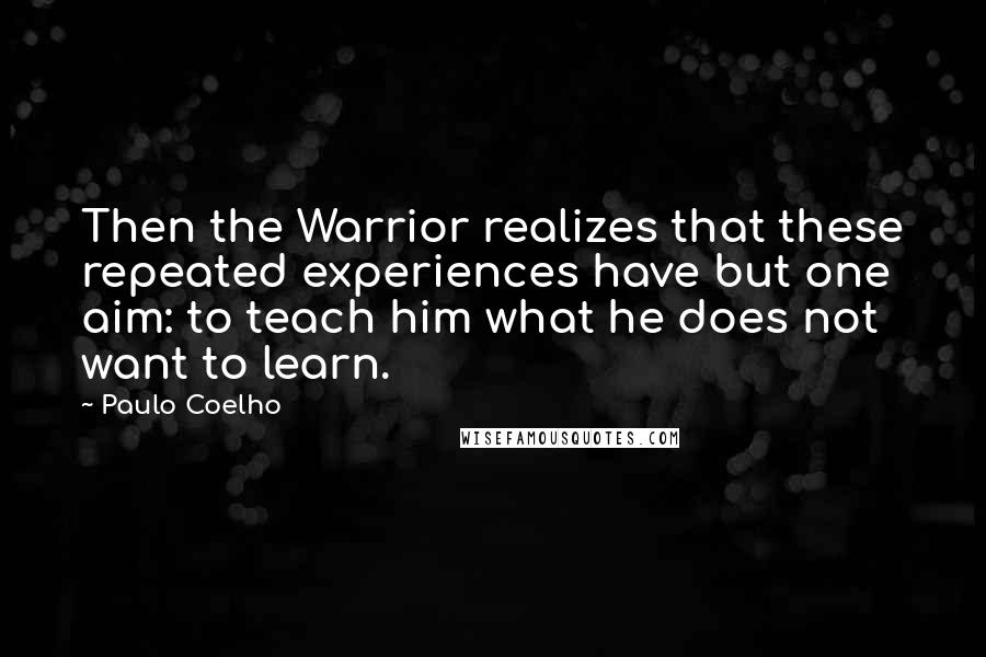 Paulo Coelho Quotes: Then the Warrior realizes that these repeated experiences have but one aim: to teach him what he does not want to learn.