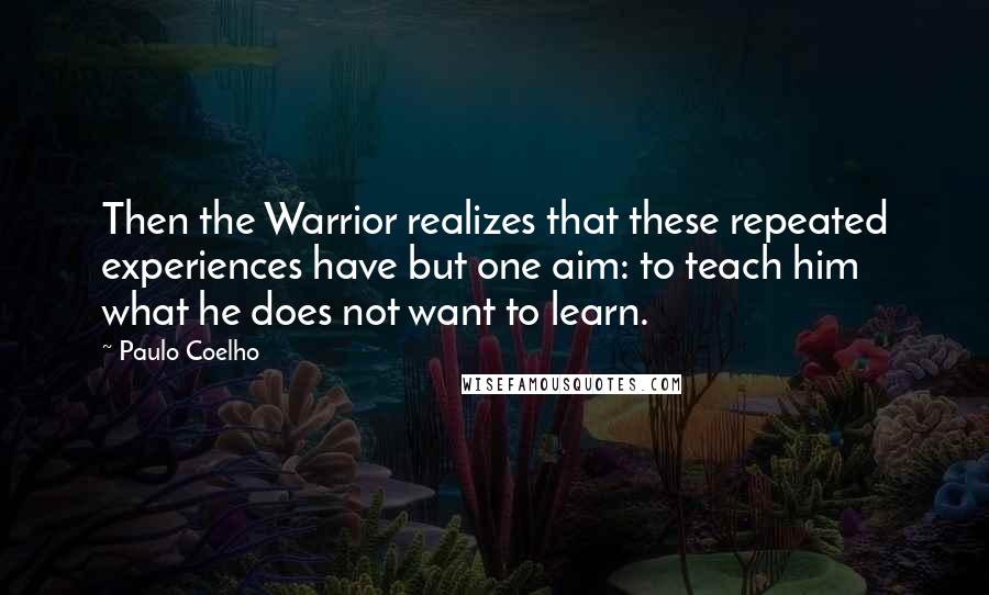 Paulo Coelho Quotes: Then the Warrior realizes that these repeated experiences have but one aim: to teach him what he does not want to learn.