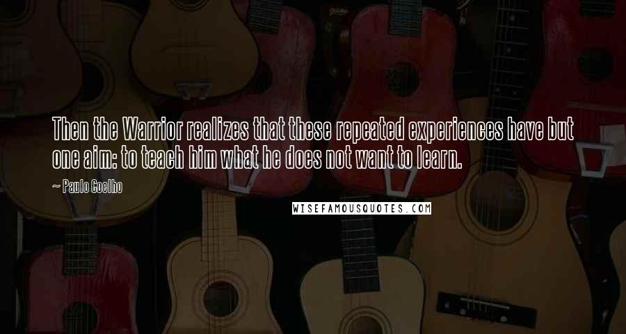 Paulo Coelho Quotes: Then the Warrior realizes that these repeated experiences have but one aim: to teach him what he does not want to learn.