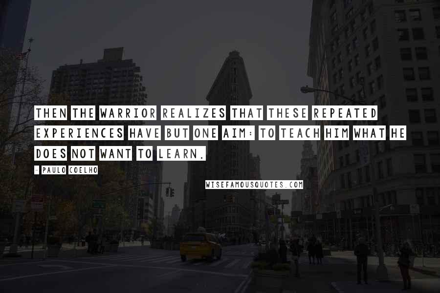 Paulo Coelho Quotes: Then the Warrior realizes that these repeated experiences have but one aim: to teach him what he does not want to learn.