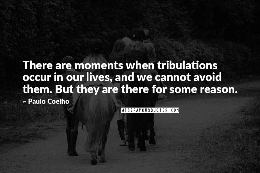 Paulo Coelho Quotes: There are moments when tribulations occur in our lives, and we cannot avoid them. But they are there for some reason.