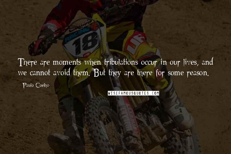 Paulo Coelho Quotes: There are moments when tribulations occur in our lives, and we cannot avoid them. But they are there for some reason.