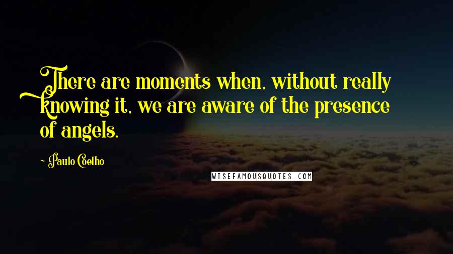 Paulo Coelho Quotes: There are moments when, without really knowing it, we are aware of the presence of angels.