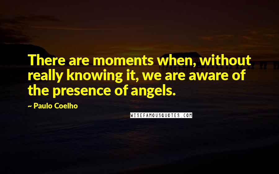 Paulo Coelho Quotes: There are moments when, without really knowing it, we are aware of the presence of angels.