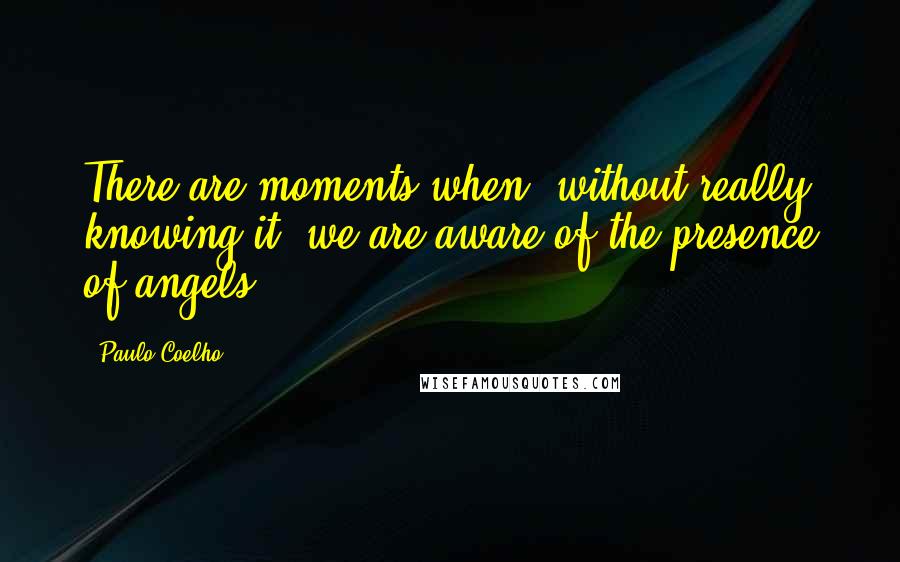 Paulo Coelho Quotes: There are moments when, without really knowing it, we are aware of the presence of angels.