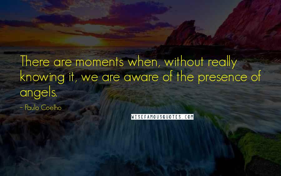 Paulo Coelho Quotes: There are moments when, without really knowing it, we are aware of the presence of angels.