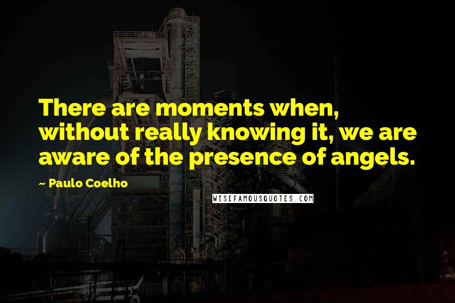 Paulo Coelho Quotes: There are moments when, without really knowing it, we are aware of the presence of angels.
