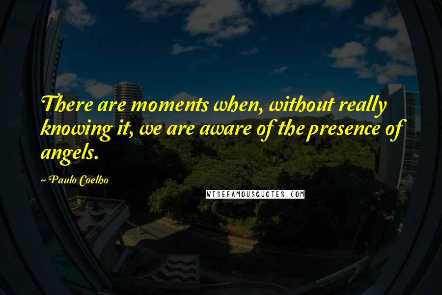 Paulo Coelho Quotes: There are moments when, without really knowing it, we are aware of the presence of angels.