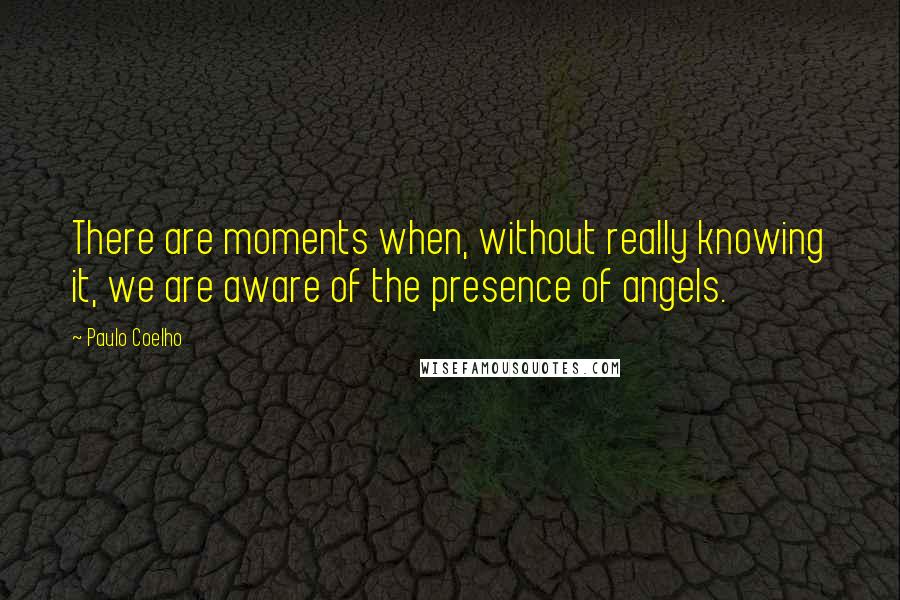 Paulo Coelho Quotes: There are moments when, without really knowing it, we are aware of the presence of angels.