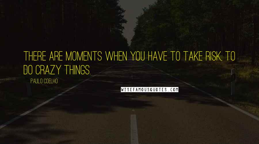 Paulo Coelho Quotes: There are moments when you have to take risk, to do crazy things.