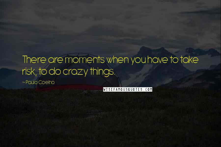 Paulo Coelho Quotes: There are moments when you have to take risk, to do crazy things.