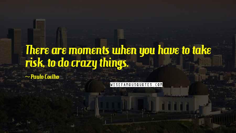 Paulo Coelho Quotes: There are moments when you have to take risk, to do crazy things.