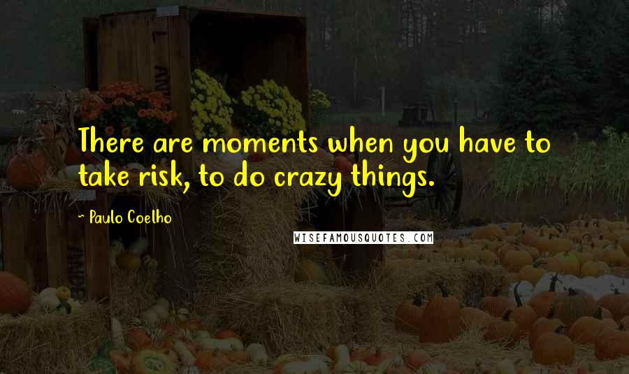 Paulo Coelho Quotes: There are moments when you have to take risk, to do crazy things.