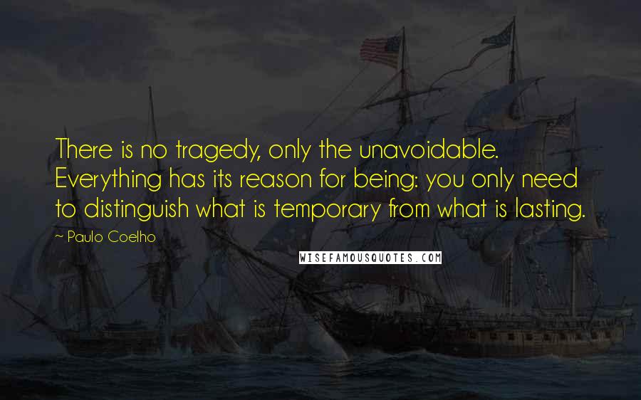 Paulo Coelho Quotes: There is no tragedy, only the unavoidable. Everything has its reason for being: you only need to distinguish what is temporary from what is lasting.