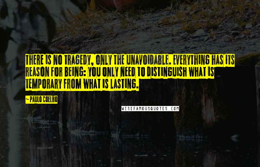 Paulo Coelho Quotes: There is no tragedy, only the unavoidable. Everything has its reason for being: you only need to distinguish what is temporary from what is lasting.