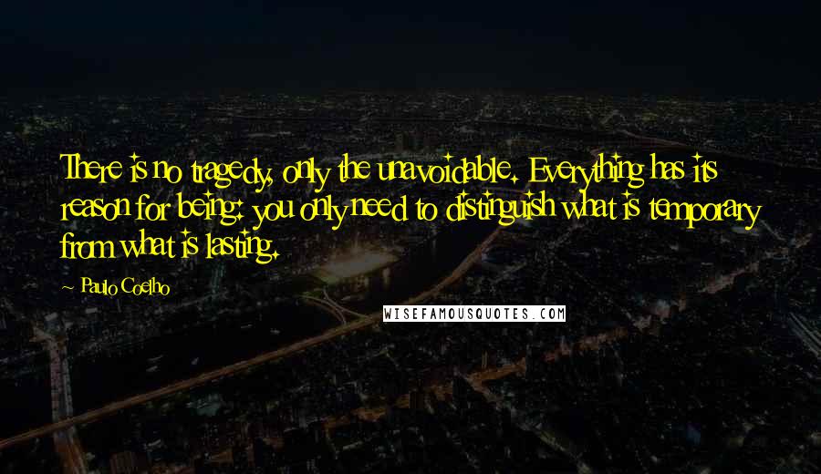 Paulo Coelho Quotes: There is no tragedy, only the unavoidable. Everything has its reason for being: you only need to distinguish what is temporary from what is lasting.