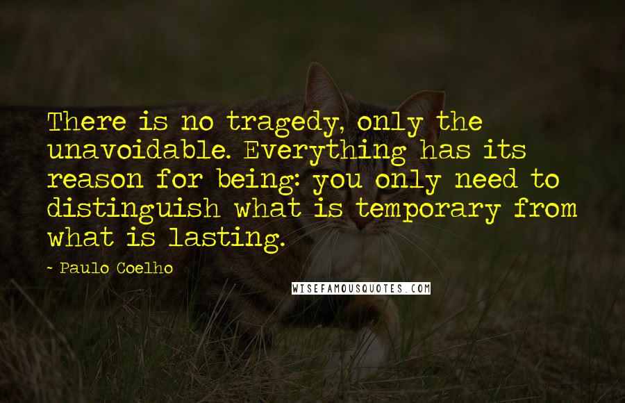 Paulo Coelho Quotes: There is no tragedy, only the unavoidable. Everything has its reason for being: you only need to distinguish what is temporary from what is lasting.