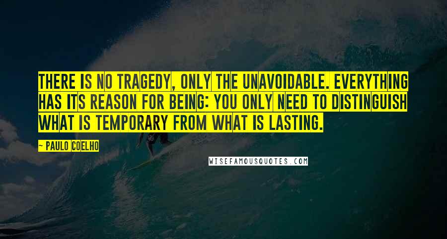 Paulo Coelho Quotes: There is no tragedy, only the unavoidable. Everything has its reason for being: you only need to distinguish what is temporary from what is lasting.