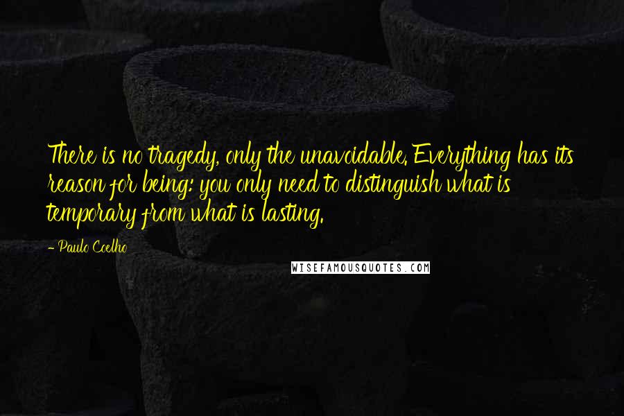 Paulo Coelho Quotes: There is no tragedy, only the unavoidable. Everything has its reason for being: you only need to distinguish what is temporary from what is lasting.