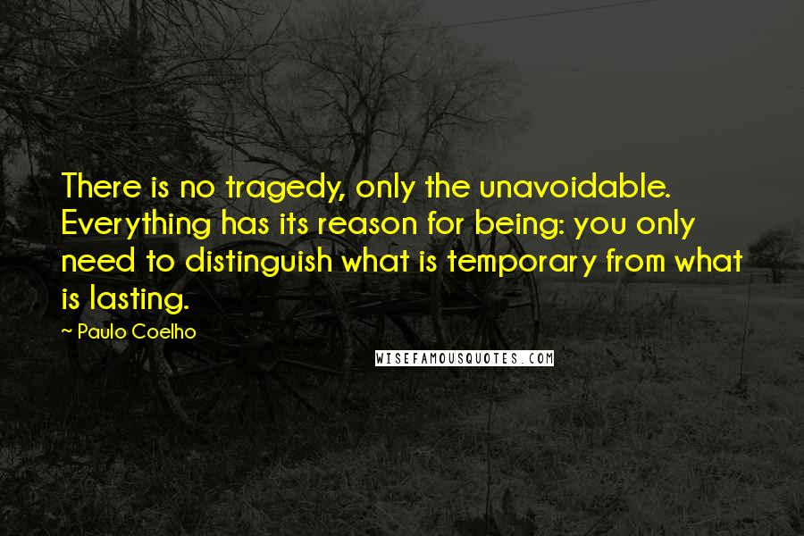 Paulo Coelho Quotes: There is no tragedy, only the unavoidable. Everything has its reason for being: you only need to distinguish what is temporary from what is lasting.