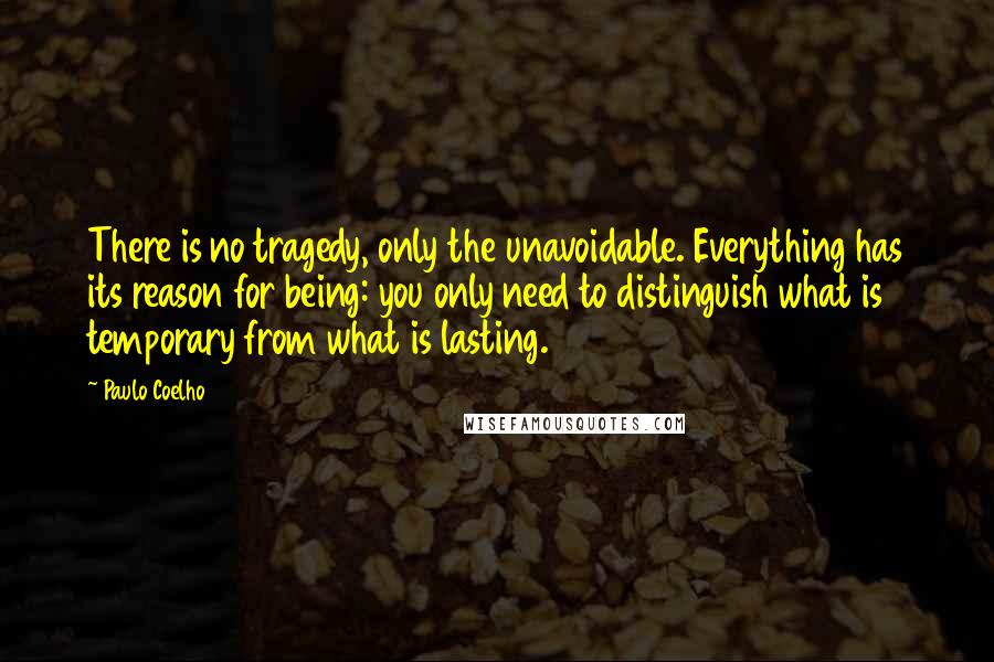 Paulo Coelho Quotes: There is no tragedy, only the unavoidable. Everything has its reason for being: you only need to distinguish what is temporary from what is lasting.