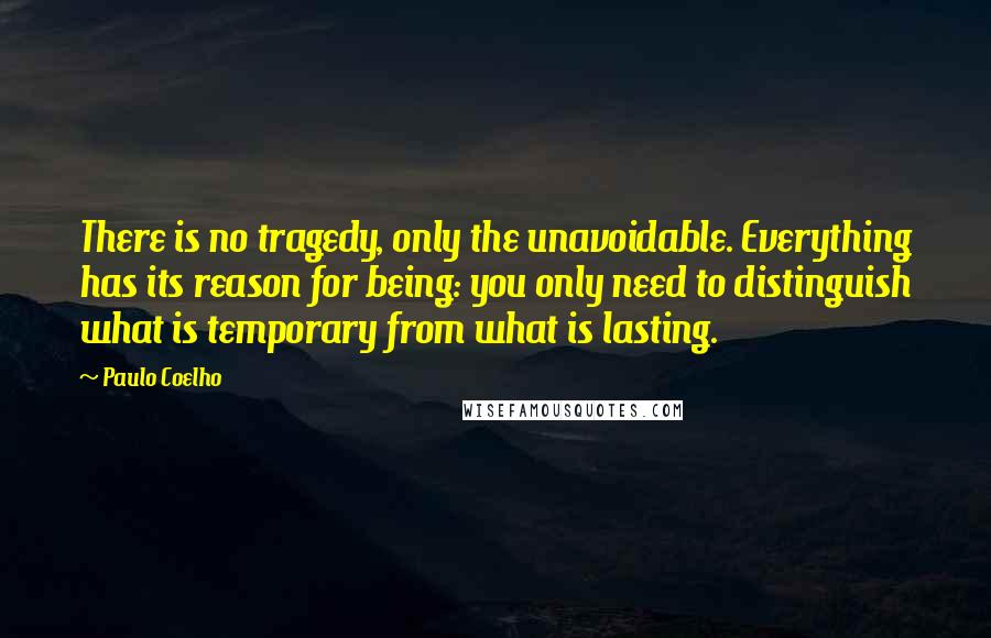 Paulo Coelho Quotes: There is no tragedy, only the unavoidable. Everything has its reason for being: you only need to distinguish what is temporary from what is lasting.