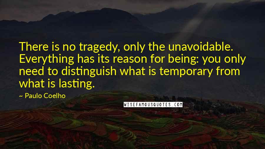 Paulo Coelho Quotes: There is no tragedy, only the unavoidable. Everything has its reason for being: you only need to distinguish what is temporary from what is lasting.