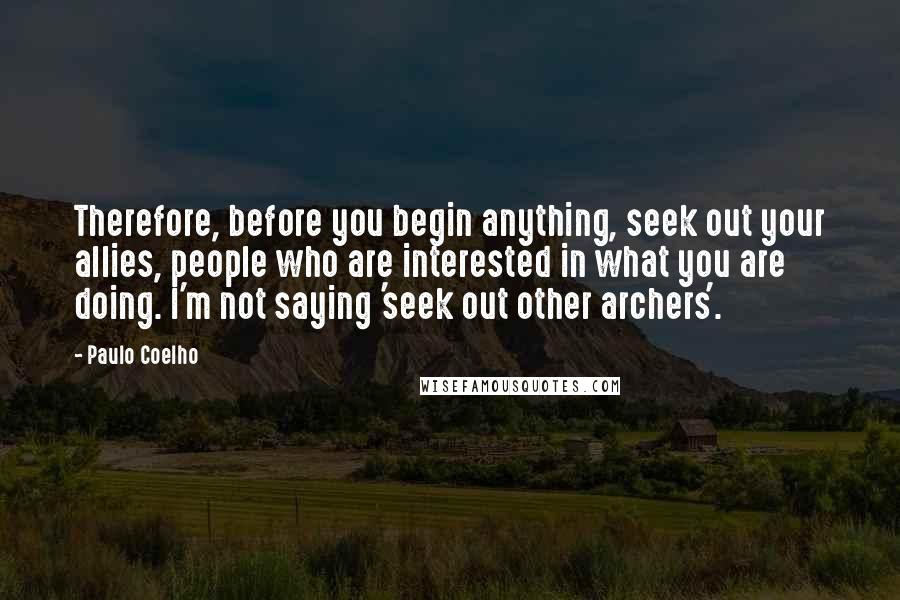 Paulo Coelho Quotes: Therefore, before you begin anything, seek out your allies, people who are interested in what you are doing. I'm not saying 'seek out other archers'.