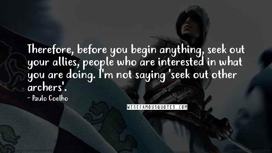 Paulo Coelho Quotes: Therefore, before you begin anything, seek out your allies, people who are interested in what you are doing. I'm not saying 'seek out other archers'.