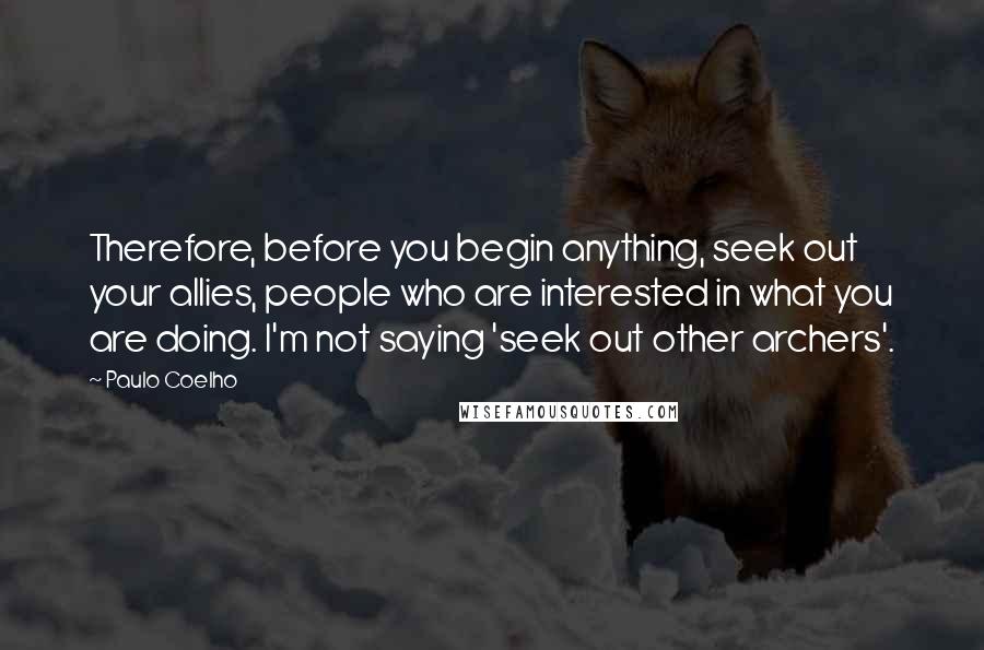 Paulo Coelho Quotes: Therefore, before you begin anything, seek out your allies, people who are interested in what you are doing. I'm not saying 'seek out other archers'.