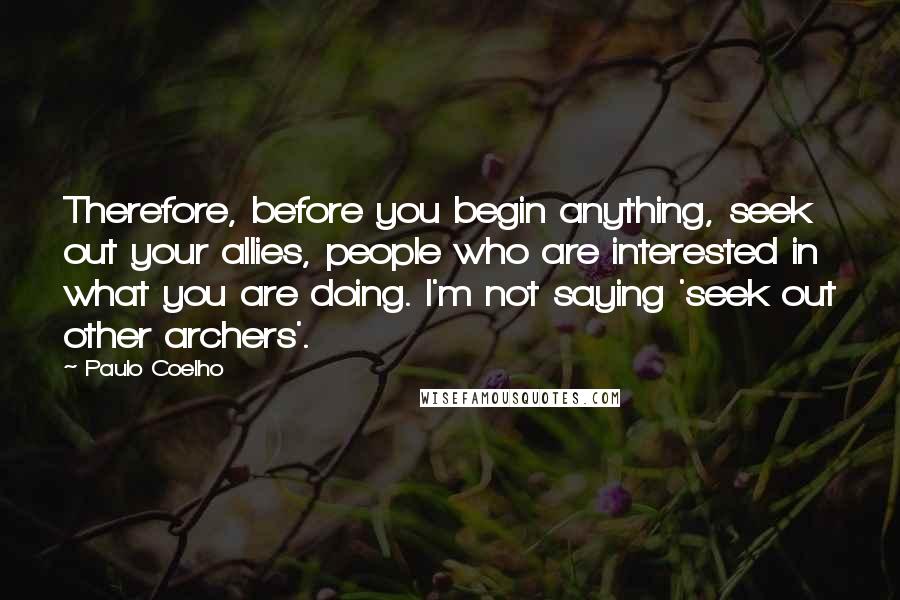 Paulo Coelho Quotes: Therefore, before you begin anything, seek out your allies, people who are interested in what you are doing. I'm not saying 'seek out other archers'.