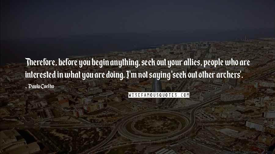 Paulo Coelho Quotes: Therefore, before you begin anything, seek out your allies, people who are interested in what you are doing. I'm not saying 'seek out other archers'.