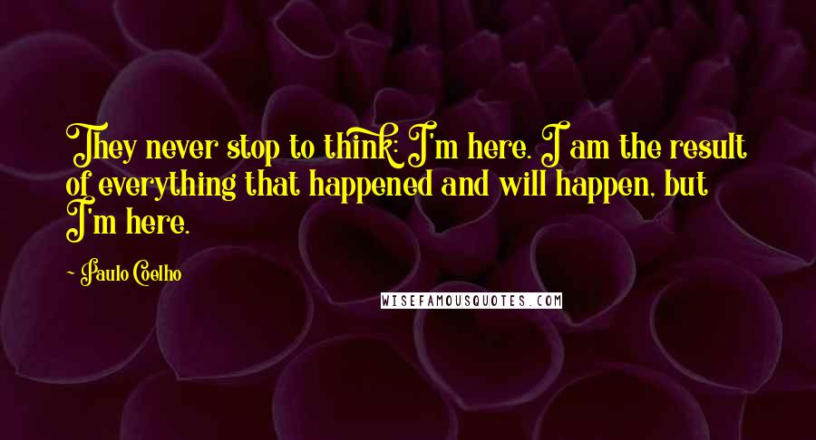 Paulo Coelho Quotes: They never stop to think: I'm here. I am the result of everything that happened and will happen, but I'm here.