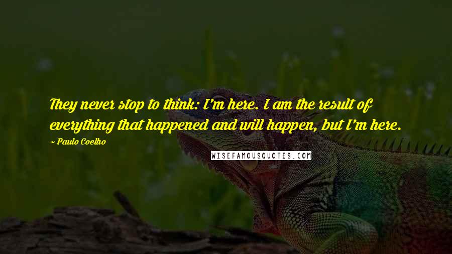 Paulo Coelho Quotes: They never stop to think: I'm here. I am the result of everything that happened and will happen, but I'm here.