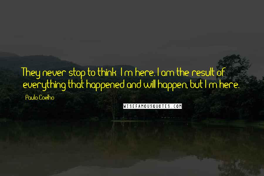 Paulo Coelho Quotes: They never stop to think: I'm here. I am the result of everything that happened and will happen, but I'm here.
