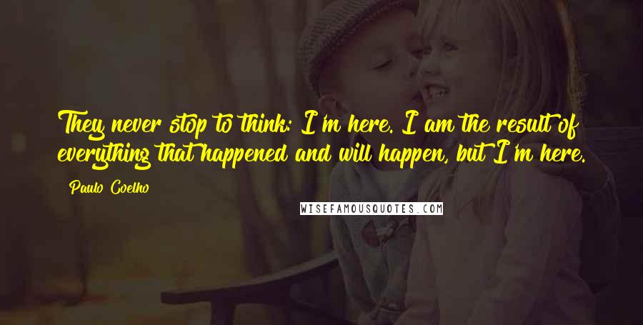 Paulo Coelho Quotes: They never stop to think: I'm here. I am the result of everything that happened and will happen, but I'm here.