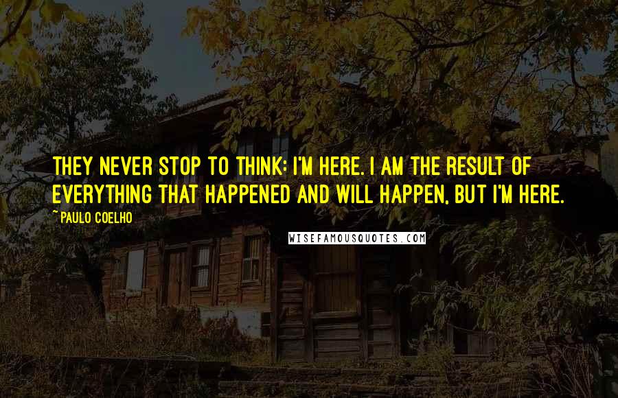 Paulo Coelho Quotes: They never stop to think: I'm here. I am the result of everything that happened and will happen, but I'm here.