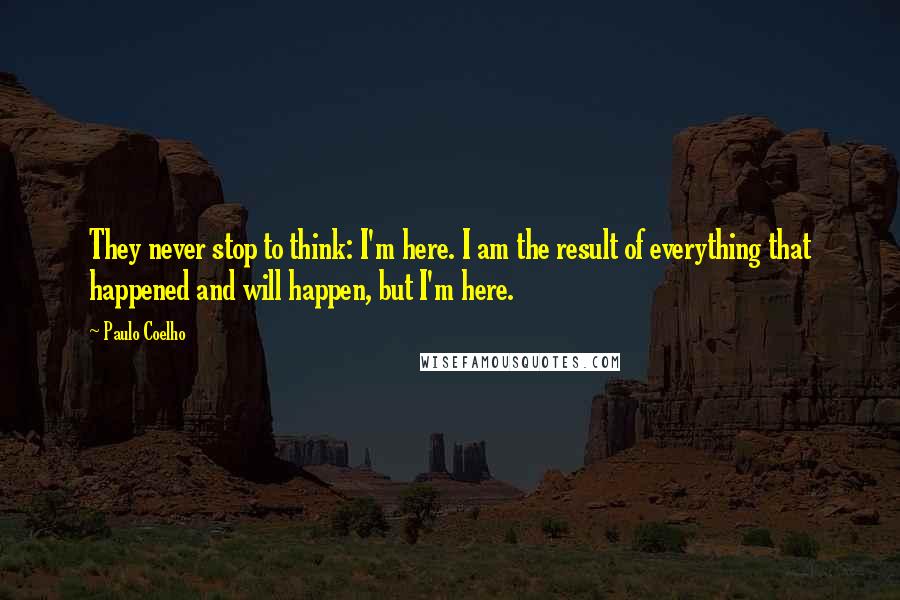 Paulo Coelho Quotes: They never stop to think: I'm here. I am the result of everything that happened and will happen, but I'm here.