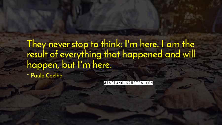 Paulo Coelho Quotes: They never stop to think: I'm here. I am the result of everything that happened and will happen, but I'm here.