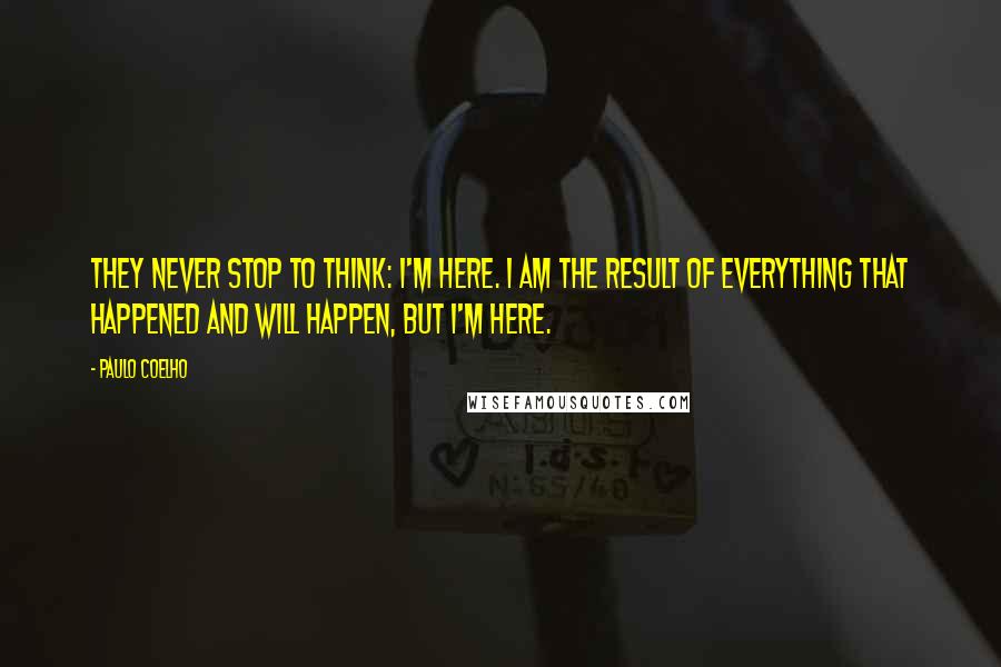 Paulo Coelho Quotes: They never stop to think: I'm here. I am the result of everything that happened and will happen, but I'm here.