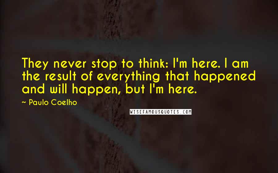 Paulo Coelho Quotes: They never stop to think: I'm here. I am the result of everything that happened and will happen, but I'm here.