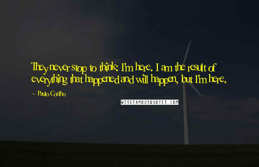 Paulo Coelho Quotes: They never stop to think: I'm here. I am the result of everything that happened and will happen, but I'm here.