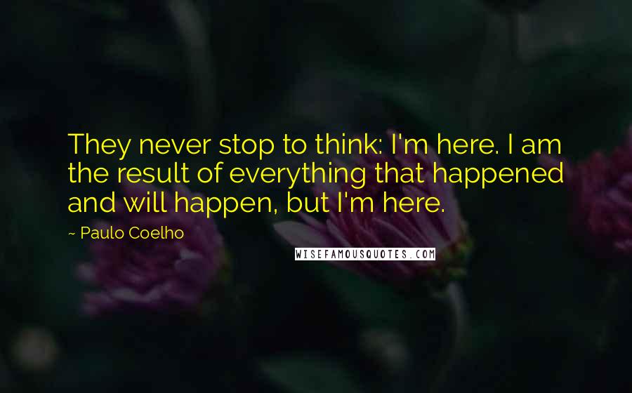 Paulo Coelho Quotes: They never stop to think: I'm here. I am the result of everything that happened and will happen, but I'm here.