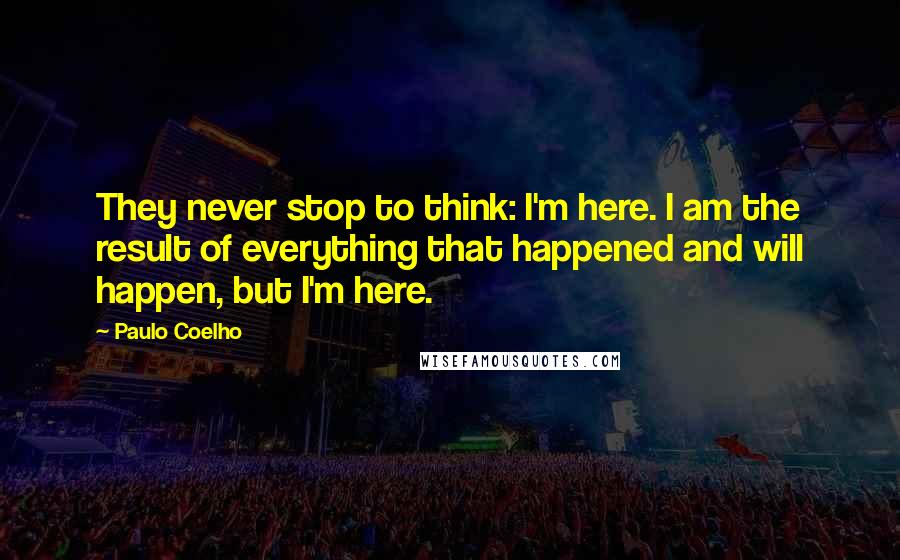 Paulo Coelho Quotes: They never stop to think: I'm here. I am the result of everything that happened and will happen, but I'm here.