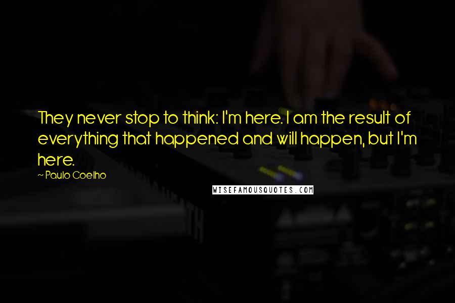 Paulo Coelho Quotes: They never stop to think: I'm here. I am the result of everything that happened and will happen, but I'm here.