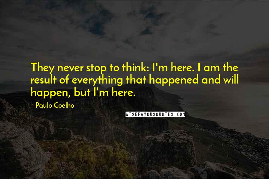 Paulo Coelho Quotes: They never stop to think: I'm here. I am the result of everything that happened and will happen, but I'm here.