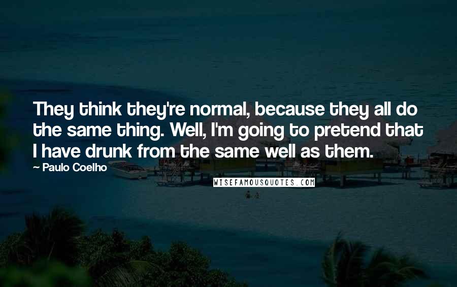 Paulo Coelho Quotes: They think they're normal, because they all do the same thing. Well, I'm going to pretend that I have drunk from the same well as them.